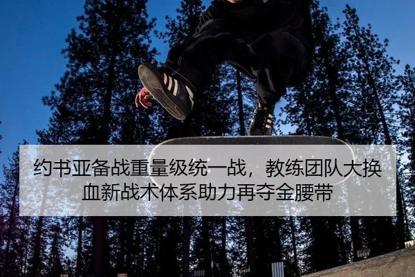 约书亚备战重量级统一战，教练团队大换血新战术体系助力再夺金腰带