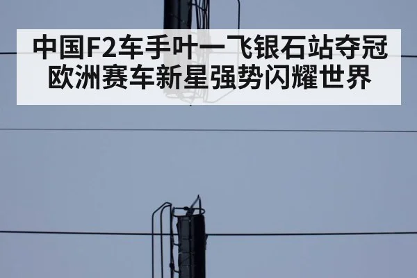 中国F2车手叶一飞银石站夺冠 欧洲赛车新星强势闪耀世界