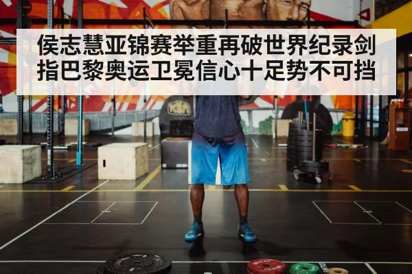 侯志慧亚锦赛举重再破世界纪录剑指巴黎奥运卫冕信心十足势不可挡